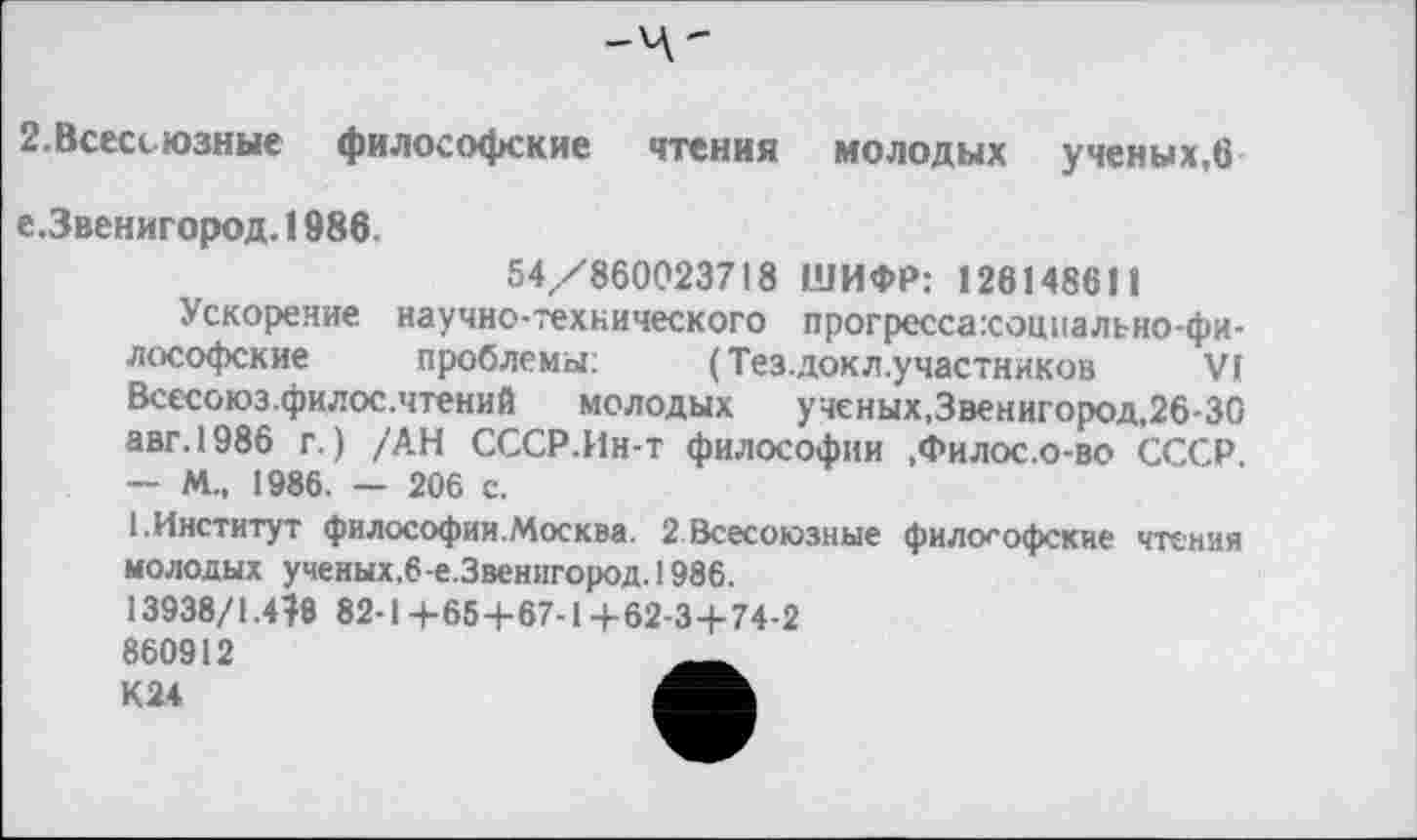 ﻿2.Всесоюзные философские чтения молодых ученых,в
е.Звенигород.1986.
54/860023718 ШИФР: 128148611
Ускорение научно-технического прогресса:соцпально-фи-лософские проблемы:	(Тез.докл.участников VI
Всссоюз.филос.чтений молодых ученых.Звенигород, 26-30 авг.1986 г.) /АН СССР.Ин-т философии ,Филос.о-во СССР. — М., 1986. — 206 с.
[.Институт философии.Москва. 2 Всесоюзные философские чтения молодых ученых,6-е.Звенигород. 1986.
13938/1.410 82-1+65+67-14-62-3+74-2
860912	__
К24